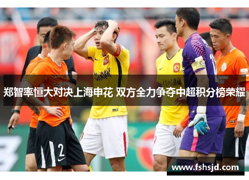 郑智率恒大对决上海申花 双方全力争夺中超积分榜荣耀